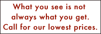What you see is not always what you get.  Call for lowest prices